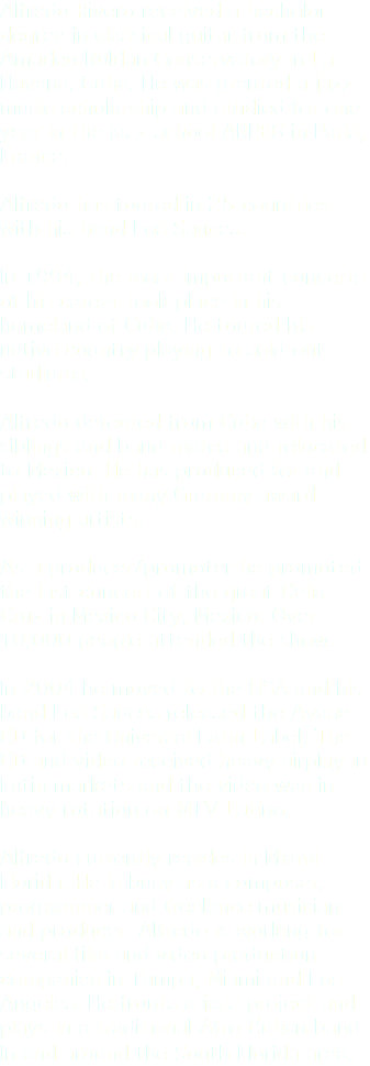 Alfredo Rivero received a bachelor degree in classical guitar from the Amadeo Roldan Conservatory in La Havana, Cuba. He was granted a jazz music scholarship and studied for one year in the jazz school ARPEG in Paris, France. Alfredo has toured in 25 countries with his band Los Sauces. In 1994, the most important concerts of his career took place in his homeland of Cuba. He toured his native country playing to sold-out stadiums. Alfredo defected from Cuba with his siblings and band mates and relocated to Mexico. He has produced for and played with many Grammy award-winning artists. As a producer/promoter he promoted the last concert of the great Celia Cruz in Mexico City, Mexico. Over 10,000 people attended the show. In 2004 he moved to the USA and his band Los Sauces released the Avane CD for the Universal Latin Label. The CD and video received heavy airplay in Latin markets and the video was in heavy rotation on MTV Latino. Alfredo currently resides in Miami Florida. He is busy as a composer, programmer and freelance musician and producer. Alfredo is working for several film and video production companies in Tampa, Miami and Los Angeles. He fronts a jazz project and plays in a traditional Afro-Cuban band in and around the South Florida area. 